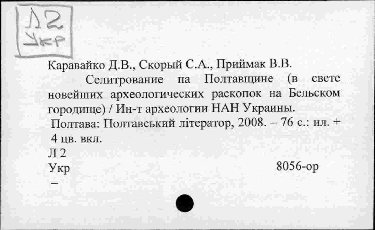 ﻿Л 2
Каравайко Д.В., Скорый С.А., Приймак В.В.
Селитрование на Полтавщине (в свете новейших археологических раскопок на Бельском городище) / Ин-т археологии НАН Украины.
Полтава: Полтавський літератор, 2008. - 76 с.: ил. + 4 цв. вкл.
Л2
Укр	8056-ор